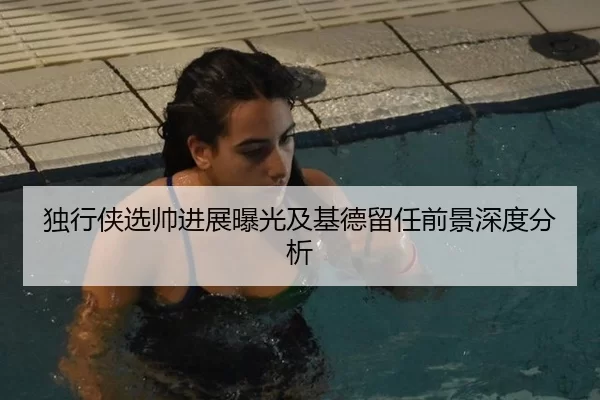 独行侠选帅进展曝光及基德留任前景深度分析